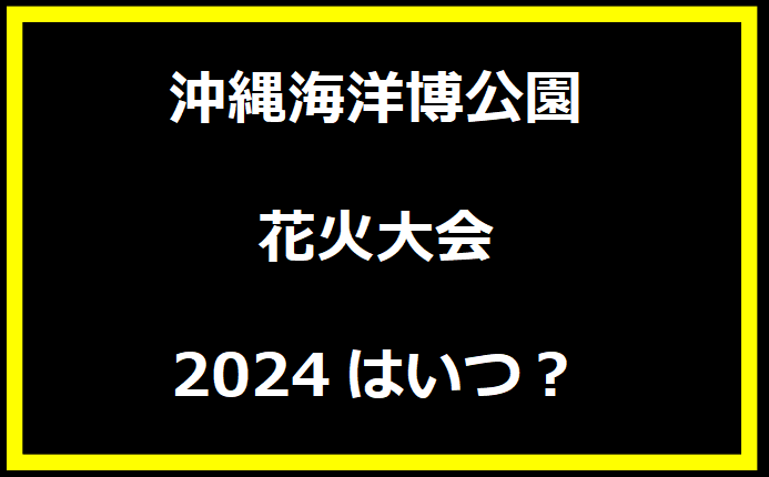 沖縄海洋博公園花火大会2024はいつ？穴場や有料席に駐車場、日程についても！