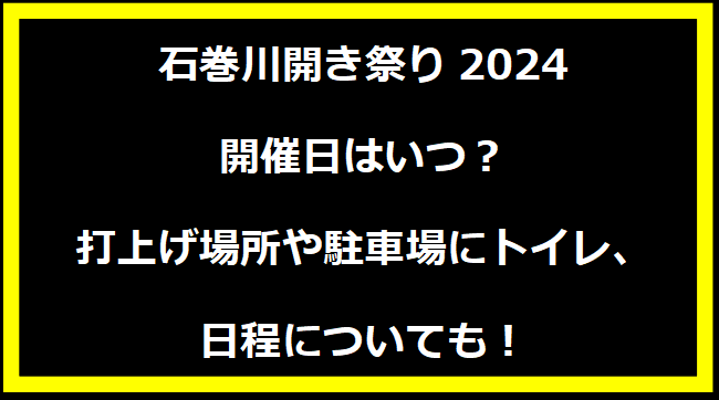 石巻川開き祭り2024いつ？打上げ場所や駐車場にトイレ、日程についても！