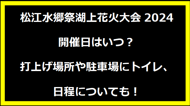 松江水郷祭湖上花火大会2024いつ？打上げ場所や駐車場にトイレ、日程についても！