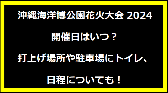 沖縄海洋博公園花火大会2024いつ？打上げ場所や駐車場にトイレ、日程についても！