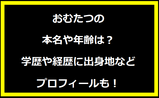 おむたつの本名や年齢は？学歴や経歴に出身地などプロフィールも！