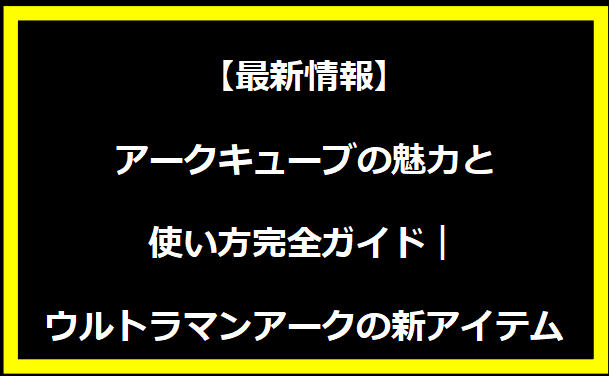 【最新情報】アークキューブの魅力と使い方完全ガイド｜ウルトラマンアークの新アイテム