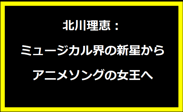 北川理恵：ミュージカル界の新星からアニメソングの女王へ