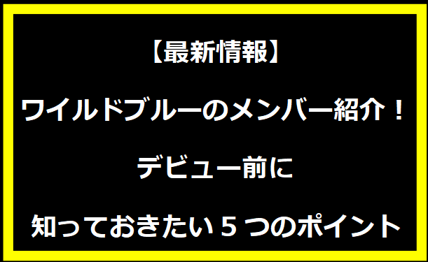 【最新情報】ワイルドブルーのメンバー紹介！デビュー前に知っておきたい5つのポイント