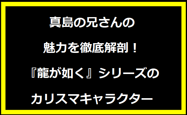 真島の兄さんの魅力を徹底解剖！『龍が如く』シリーズのカリスマキャラクター