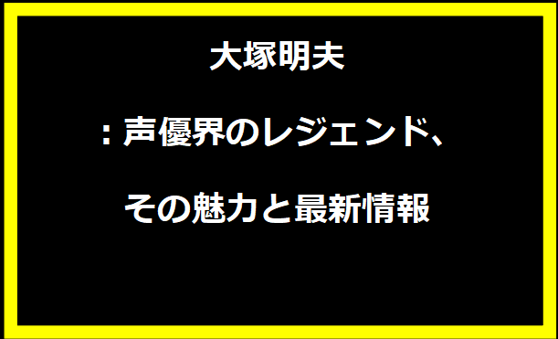 大塚明夫：声優界のレジェンド、その魅力と最新情報