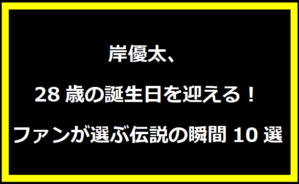 岸優太、28歳の誕生日を迎える！ファンが選ぶ伝説の瞬間10選