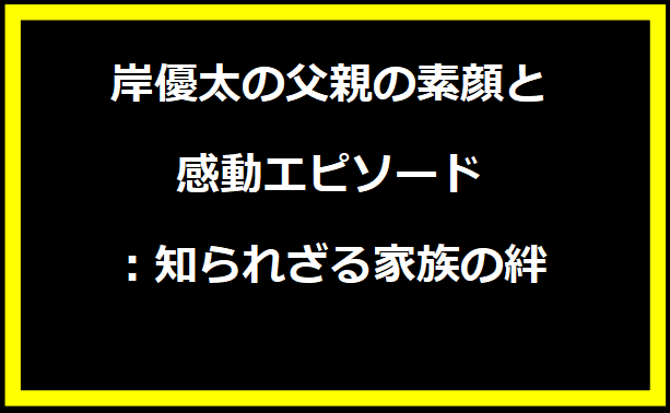 岸優太の父親の素顔と感動エピソード：知られざる家族の絆