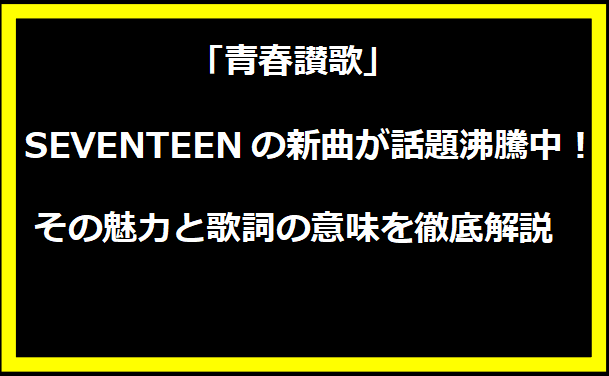 「青春讃歌」：SEVENTEENの新曲が話題沸騰中！その魅力と歌詞の意味を徹底解説