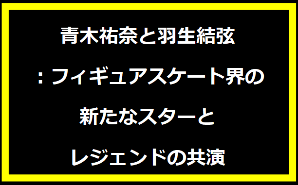 青木祐奈と羽生結弦：フィギュアスケート界の新たなスターとレジェンドの共演