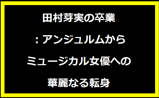 田村芽実の卒業：アンジュルムからミュージカル女優への華麗なる転身