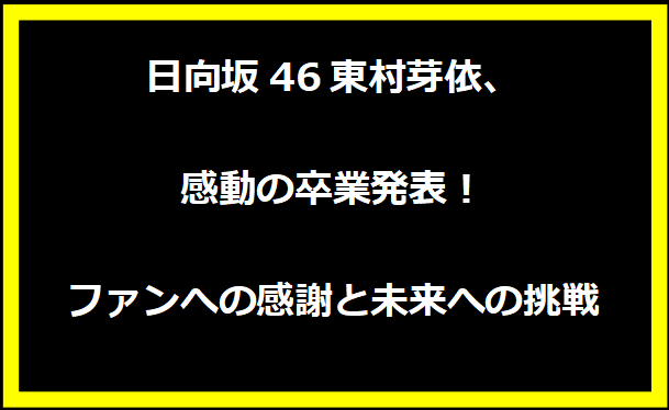 日向坂46東村芽依、感動の卒業発表！ファンへの感謝と未来への挑戦