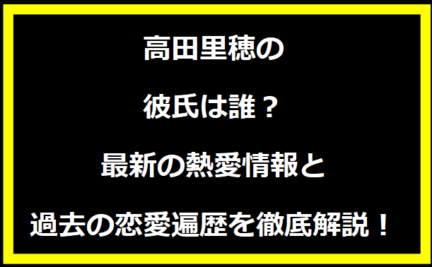 高田里穂の彼氏は誰？最新の熱愛情報と過去の恋愛遍歴を徹底解説！