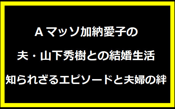 Aマッソ加納愛子の夫・山下秀樹との結婚生活：知られざるエピソードと夫婦の絆