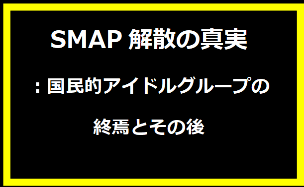 SMAP解散の真実：国民的アイドルグループの終焉とその後