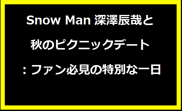 Snow Man深澤辰哉と秋のピクニックデート：ファン必見の特別な一日