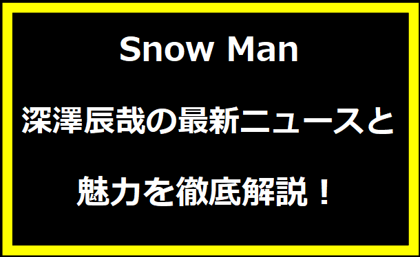 Snow Man 深澤辰哉の最新ニュースと魅力を徹底解説！