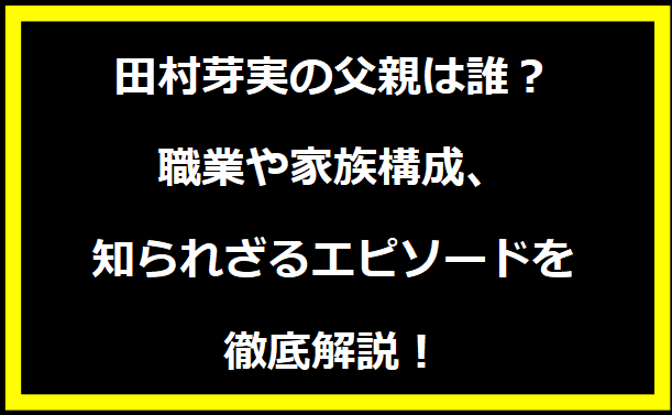 田村芽実の父親は誰？職業や家族構成、知られざるエピソードを徹底解説！