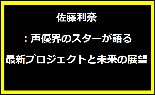 佐藤利奈：声優界のスターが語る最新プロジェクトと未来の展望