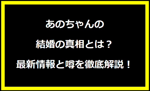 あのちゃんの結婚の真相とは？最新情報と噂を徹底解説！