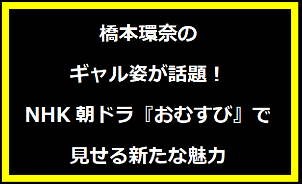 橋本環奈のギャル姿が話題！NHK朝ドラ『おむすび』で見せる新たな魅力