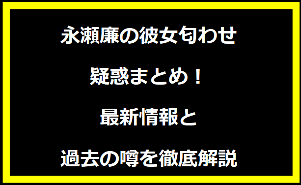 永瀬廉の彼女匂わせ疑惑まとめ！最新情報と過去の噂を徹底解説