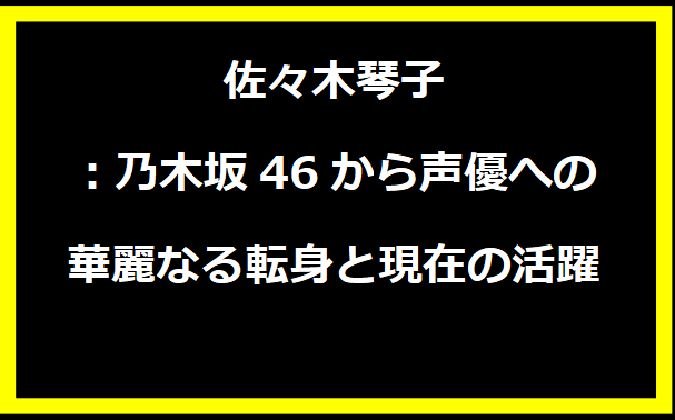 佐々木琴子：乃木坂46から声優への華麗なる転身と現在の活躍