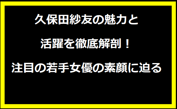 久保田紗友の魅力と活躍を徹底解剖！注目の若手女優の素顔に迫る