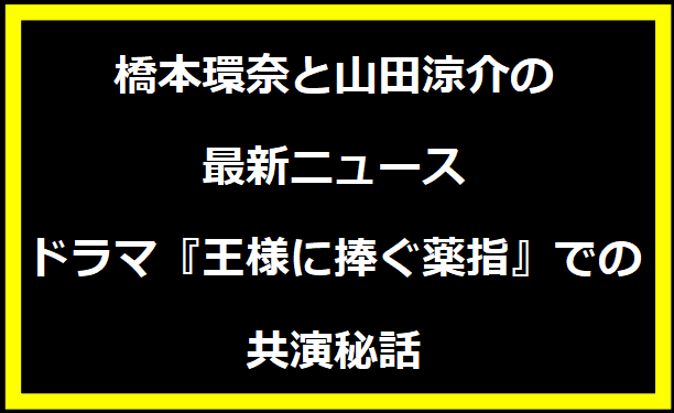 橋本環奈と山田涼介の最新ニュース：ドラマ『王様に捧ぐ薬指』での共演秘話