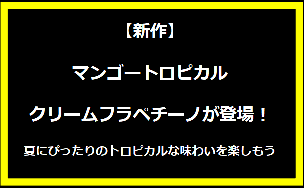 【新作】マンゴートロピカルクリームフラペチーノが登場！夏にぴったりのトロピカルな味わいを楽しもう