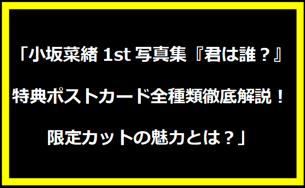 「小坂菜緒1st写真集『君は誰？』特典ポストカード全種類徹底解説！限定カットの魅力とは？」