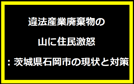 違法産業廃棄物の山に住民激怒：茨城県石岡市の現状と対策