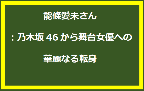 能條愛未さん：乃木坂46から舞台女優への華麗なる転身