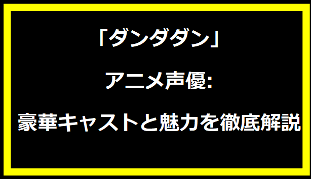 「ダンダダン」アニメ声優:豪華キャストと魅力を徹底解説