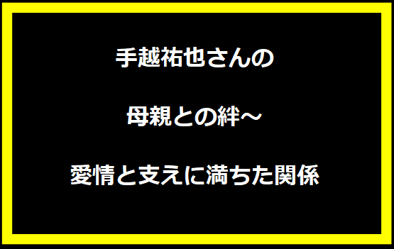 手越祐也さんの母親との絆～愛情と支えに満ちた関係