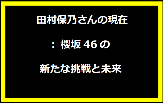 田村保乃さんの現在: 櫻坂46の新たな挑戦と未来