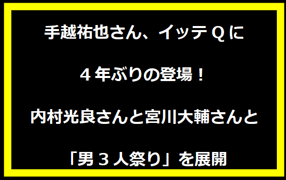 手越祐也さん、イッテQに4年ぶりの登場！内村光良さんと宮川大輔さんと「男3人祭り」を展開