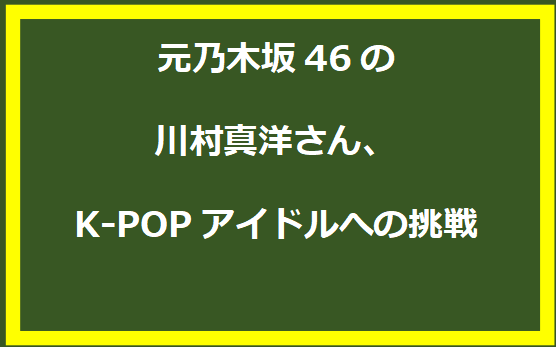 元乃木坂46の川村真洋さん、K-POPアイドルへの挑戦