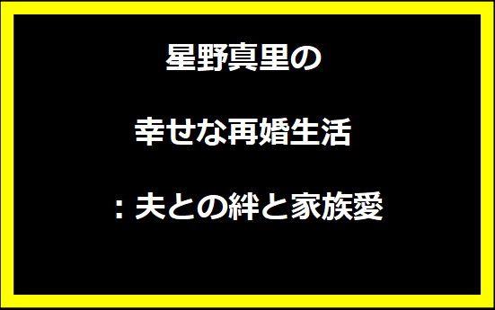 星野真里の幸せな再婚生活：夫との絆と家族愛