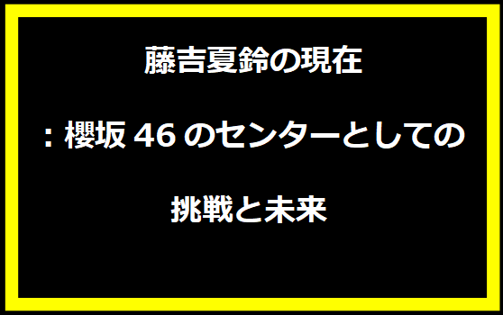  藤吉夏鈴の現在：櫻坂46のセンターとしての挑戦と未来