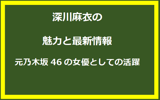 深川麻衣の魅力と最新情報：元乃木坂46の女優としての活躍