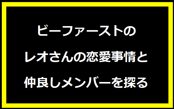 ビーファーストのレオさんの恋愛事情と仲良しメンバーを探る