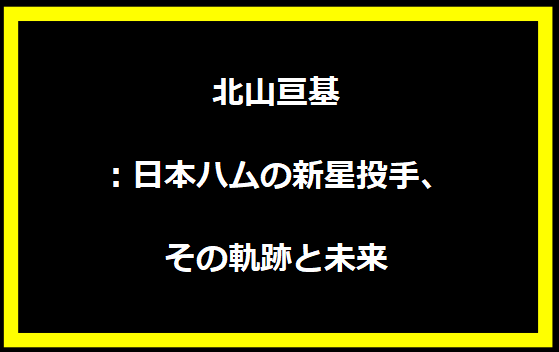 北山亘基：日本ハムの新星投手、その軌跡と未来