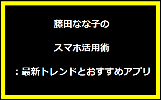 藤田なな子のスマホ活用術：最新トレンドとおすすめアプリ