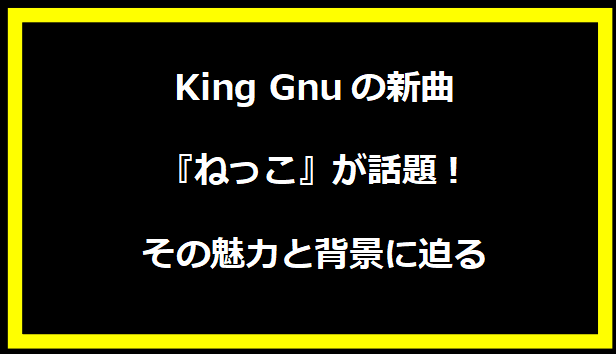 King Gnuの新曲『ねっこ』が話題！その魅力と背景に迫る