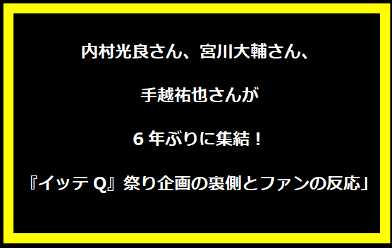 「内村光良さん、宮川大輔さん、手越祐也さんが6年ぶりに集結！『イッテQ』祭り企画の裏側とファンの反応」