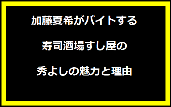 加藤夏希がバイトする寿司酒場すし屋の秀よしの魅力と理由