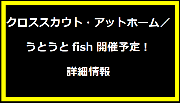 クロススカウト・アットホーム／うとうとfish開催予定！詳細情報