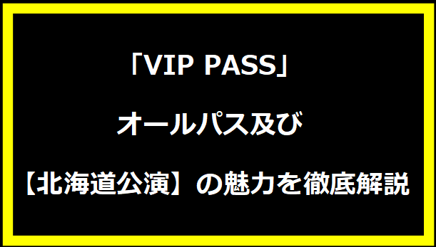 「VIP PASS」オールパス及び【北海道公演】の魅力を徹底解説