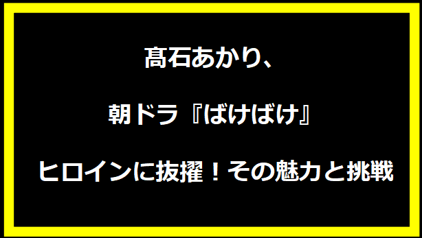 髙石あかり、朝ドラ『ばけばけ』ヒロインに抜擢！その魅力と挑戦